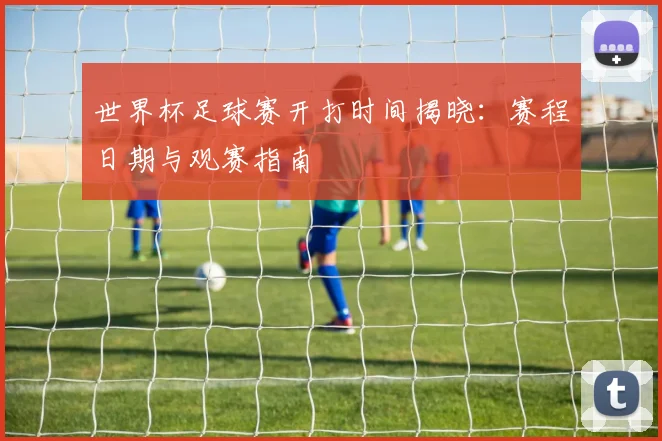 世界杯足球赛开打时间揭晓：赛程日期与观赛指南