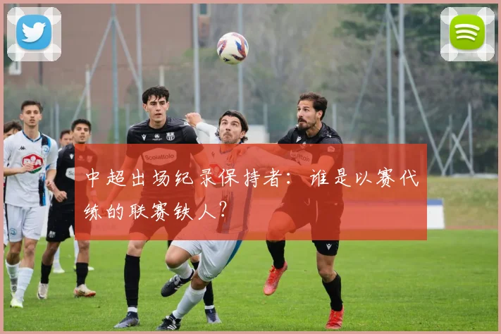 中超出场纪录保持者：谁是以赛代练的联赛铁人？