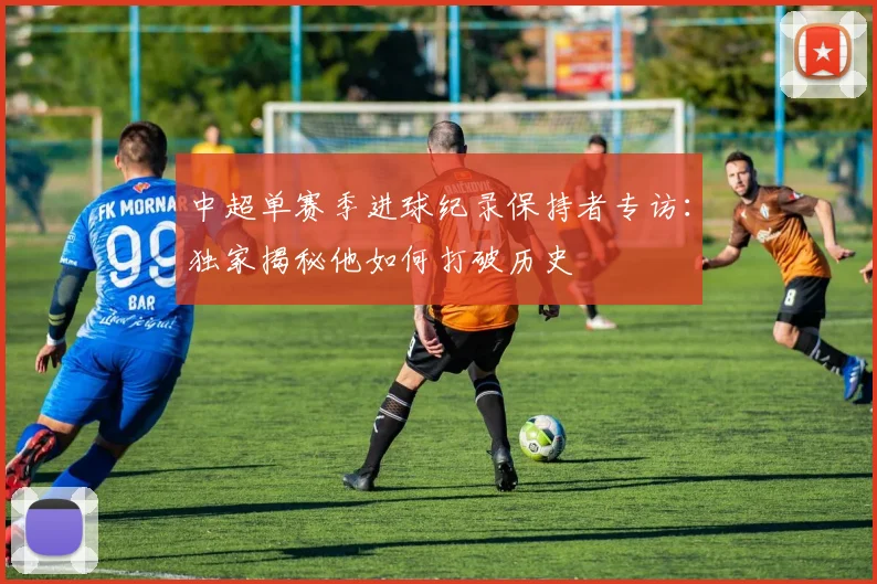 中超单赛季进球纪录保持者专访：独家揭秘他如何打破历史
